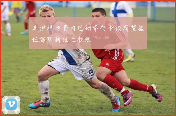 库伊特与费内巴切举行会谈有望接任球队新任主教练