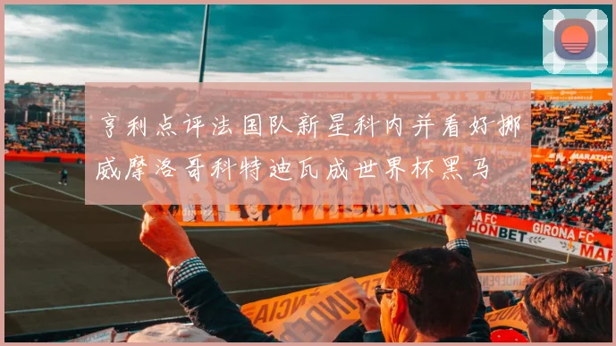 亨利点评法国队新星科内并看好挪威摩洛哥科特迪瓦成世界杯黑马
