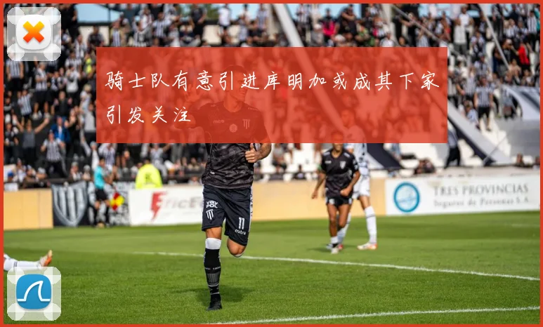 骑士队有意引进库明加或成其下家引发关注