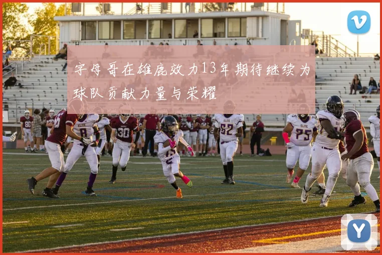 字母哥在雄鹿效力13年期待继续为球队贡献力量与荣耀