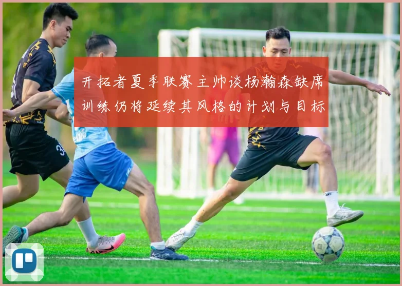 开拓者夏季联赛主帅谈杨瀚森缺席训练仍将延续其风格的计划与目标