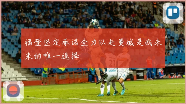 福登坚定承诺全力以赴曼城是我未来的唯一选择
