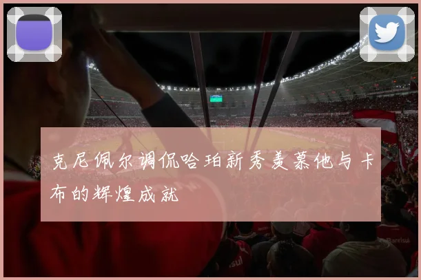 克尼佩尔调侃哈珀新秀羡慕他与卡布的辉煌成就