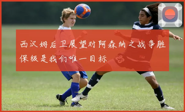 西汉姆后卫展望对阿森纳之战争胜保级是我们唯一目标