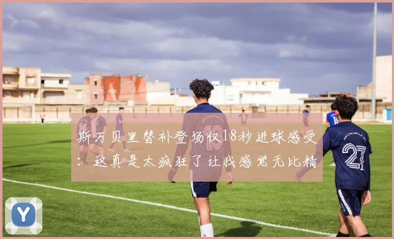 斯万贝里替补登场仅18秒进球感受：这真是太疯狂了让我感觉无比精彩