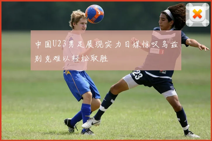 中国U23男足展现实力日媒惊叹乌兹别克难以轻松取胜