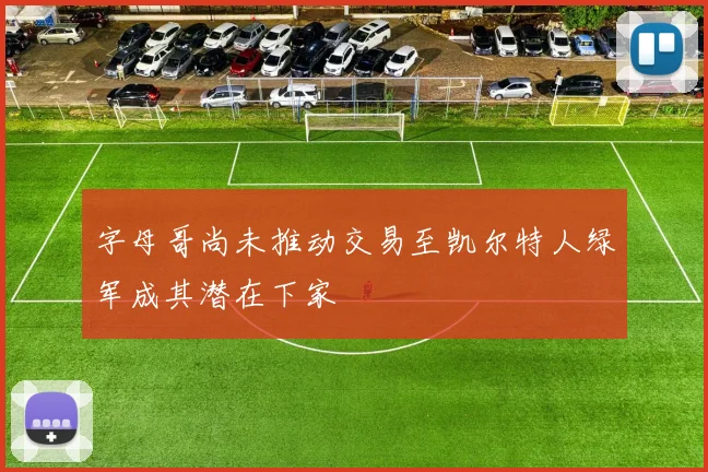 字母哥尚未推动交易至凯尔特人绿军成其潜在下家