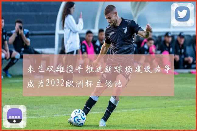 米兰双雄携手推进新球场建设力争成为2032欧洲杯主场地