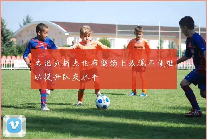 名记分析杰伦布朗场上表现不佳难以提升队友水平