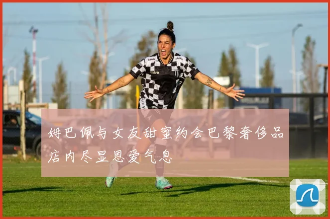 姆巴佩与女友甜蜜约会巴黎奢侈品店内尽显恩爱气息