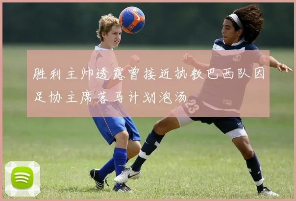 胜利主帅透露曾接近执教巴西队因足协主席落马计划泡汤