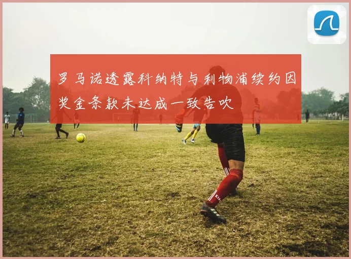 罗马诺透露科纳特与利物浦续约因奖金条款未达成一致告吹