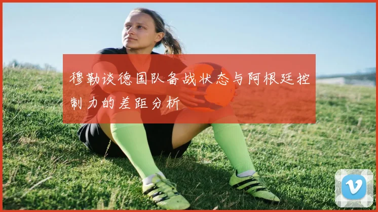 穆勒谈德国队备战状态与阿根廷控制力的差距分析