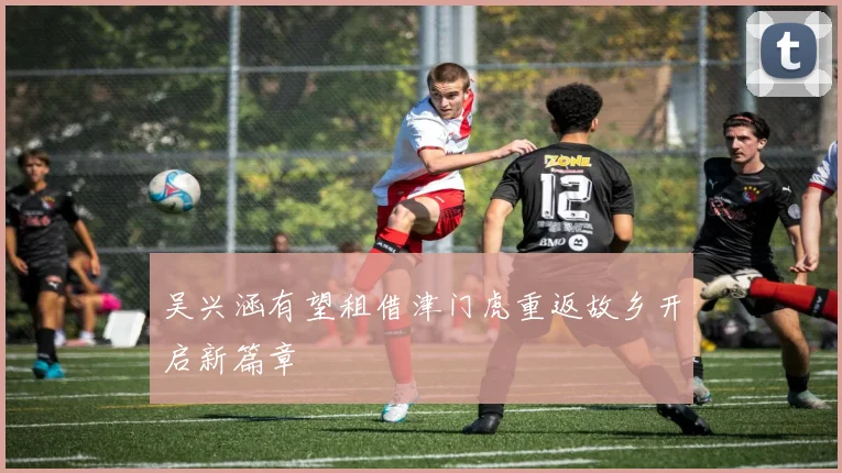 吴兴涵有望租借津门虎重返故乡开启新篇章