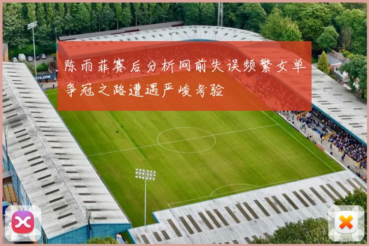 陈雨菲赛后分析网前失误频繁女单争冠之路遭遇严峻考验
