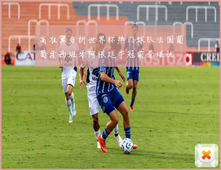 高准翼分析世界杯热门球队法国葡萄牙西班牙阿根廷夺冠前景堪忧
