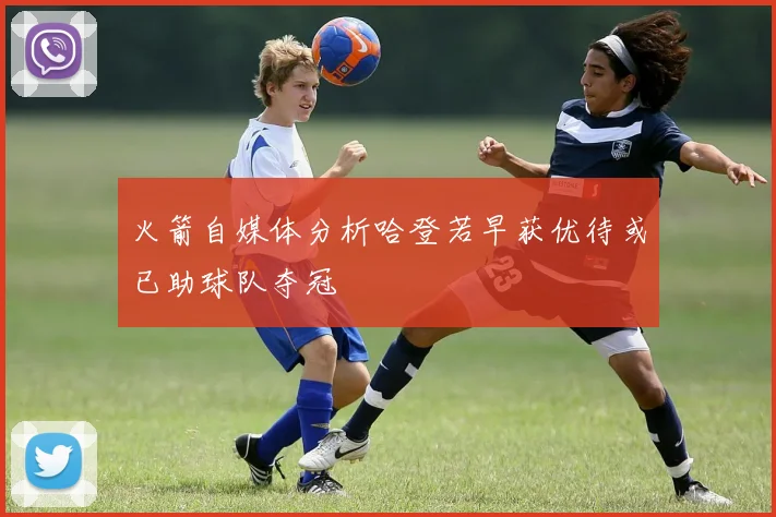 火箭自媒体分析哈登若早获优待或已助球队夺冠
