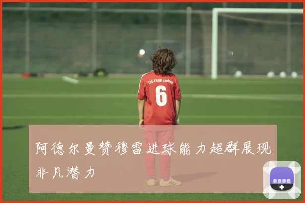 阿德尔曼赞穆雷进球能力超群展现非凡潜力