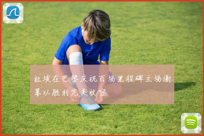 杜埃在巴黎庆祝百场里程碑主场谢幕以胜利完美收官