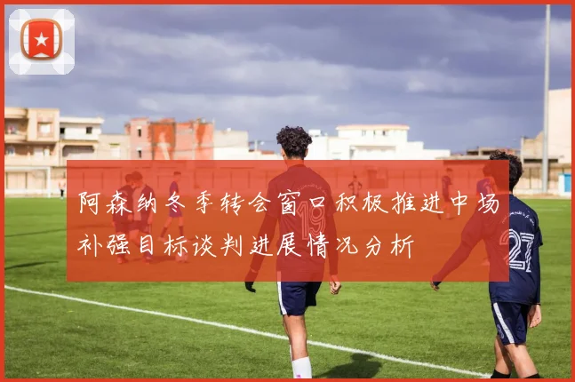 阿森纳冬季转会窗口积极推进中场补强目标谈判进展情况分析