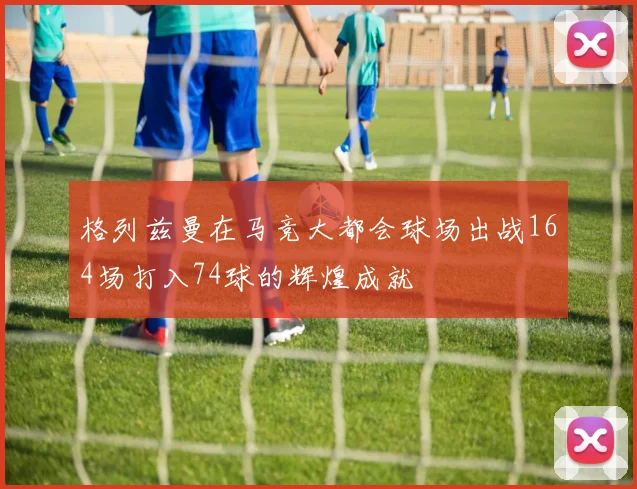 格列兹曼在马竞大都会球场出战164场打入74球的辉煌成就