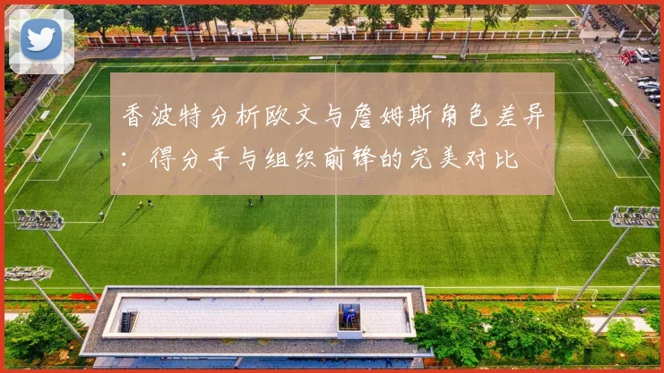 香波特分析欧文与詹姆斯角色差异：得分手与组织前锋的完美对比