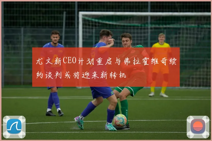 尤文新CEO计划重启与弗拉霍维奇续约谈判或将迎来新转机