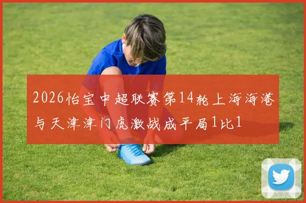 2026怡宝中超联赛第14轮上海海港与天津津门虎激战成平局1比1