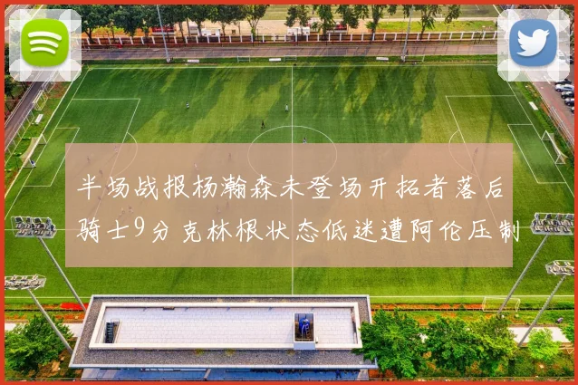 半场战报杨瀚森未登场开拓者落后骑士9分克林根状态低迷遭阿伦压制