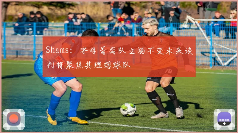 Shams：字母哥离队立场不变未来谈判将聚焦其理想球队
