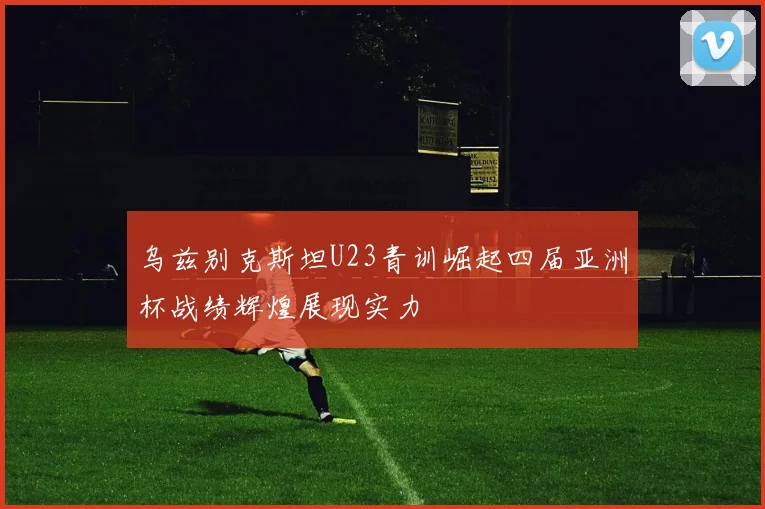 乌兹别克斯坦U23青训崛起四届亚洲杯战绩辉煌展现实力