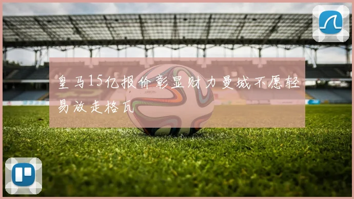 皇马15亿报价彰显财力曼城不愿轻易放走格瓦
