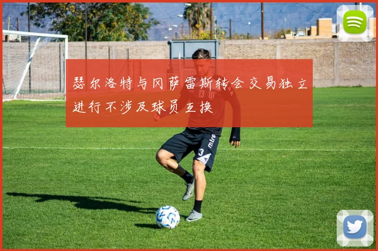 瑟尔洛特与冈萨雷斯转会交易独立进行不涉及球员互换
