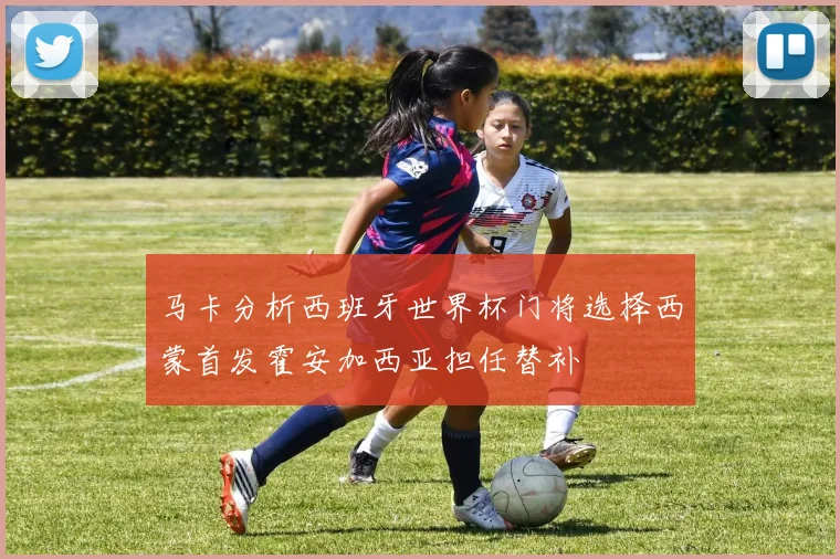 马卡分析西班牙世界杯门将选择西蒙首发霍安加西亚担任替补