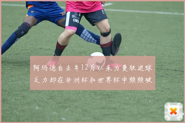 阿玛德自去年12月以来为曼联进球乏力却在非洲杯和世界杯中频频破门