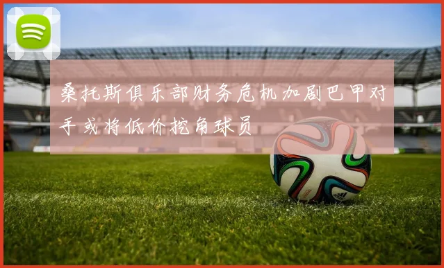 桑托斯俱乐部财务危机加剧巴甲对手或将低价挖角球员